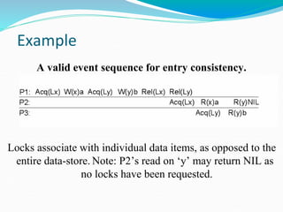 Example
Locks associate with individual data items, as opposed to the
entire data-store. Note: P2’s read on ‘y’ may return NIL as
no locks have been requested.
A valid event sequence for entry consistency.
 