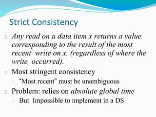 Strict Consistency
Any read on a data item x returns a value
corresponding to the result of the most
recent write on x. (regardless of where the
write occurred).
Most stringent consistency
“Most recent” must be unambiguous
Problem: relies on absolute global time
But Impossible to implement in a DS
 