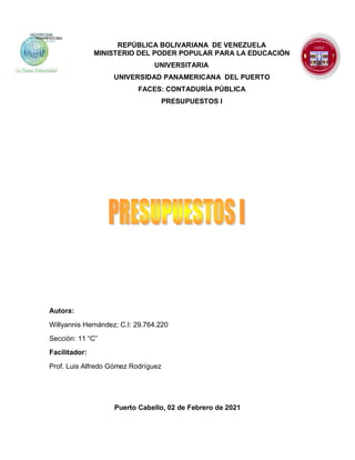 REPÚBLICA BOLIVARIANA DE VENEZUELA
MINISTERIO DEL PODER POPULAR PARA LA EDUCACIÓN
UNIVERSITARIA
UNIVERSIDAD PANAMERICANA DEL PUERTO
FACES: CONTADURÍA PÚBLICA
PRESUPUESTOS I
Autora:
Willyannis Hernández; C.I: 29.764.220
Sección: 11 “C”
Facilitador:
Prof. Luis Alfredo Gómez Rodríguez
Puerto Cabello, 02 de Febrero de 2021
 