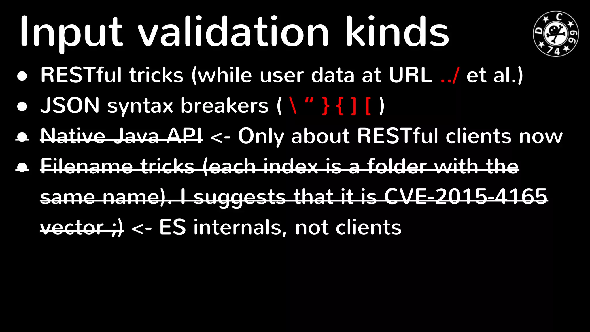 ● RESTful tricks (while user data at URL ../ et al.)
● JSON syntax breakers (  “ } { ] [ )
● Native Java API <- Only about RESTful clients now
● Filename tricks (each index is a folder with the
same name). I suggests that it is CVE-2015-4165
vector ;) <- ES internals, not clients
Input validation kinds
 