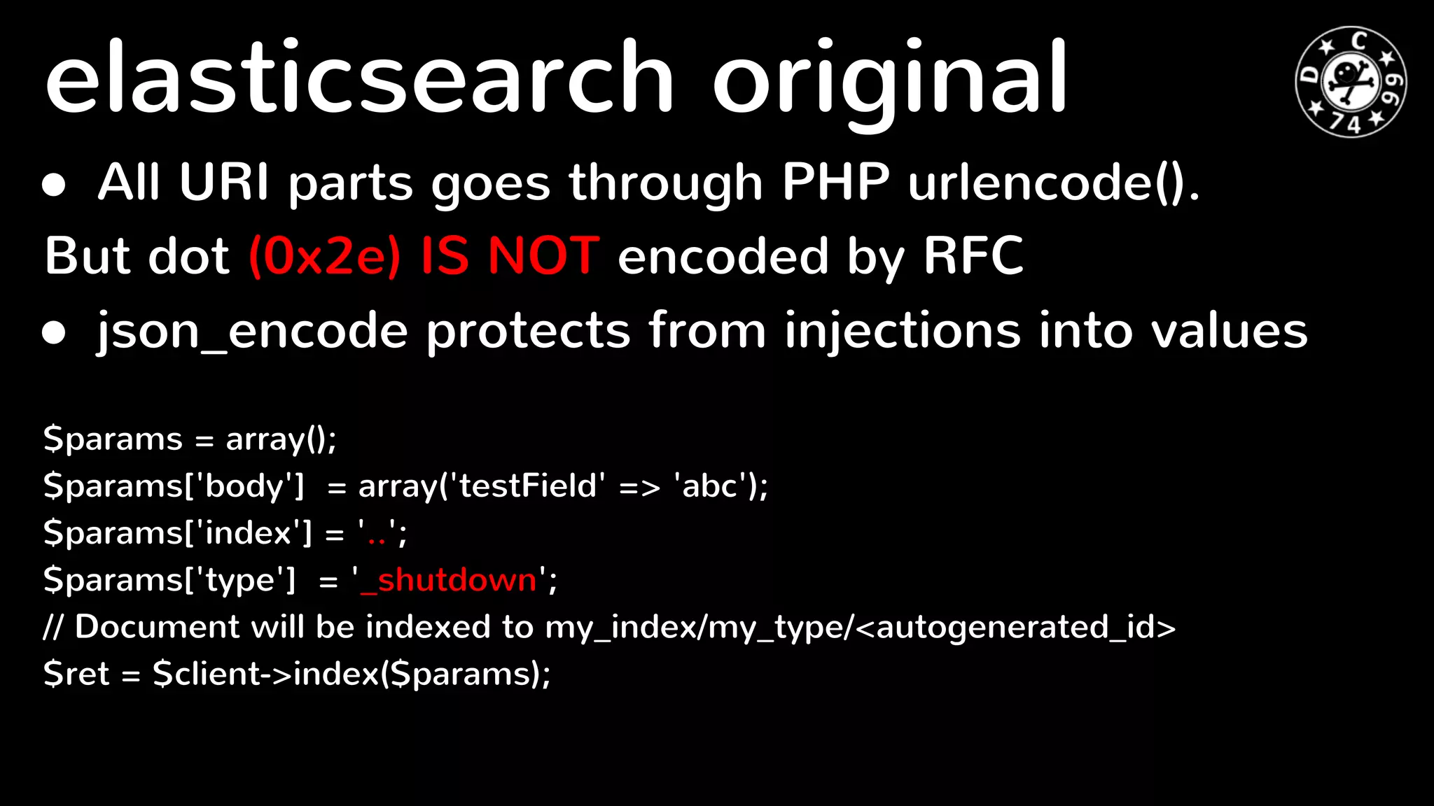 ● All URI parts goes through PHP urlencode().
But dot (0x2e) IS NOT encoded by RFC
● json_encode protects from injections into values
$params = array();
$params['body'] = array('testField' => 'abc');
$params['index'] = '..';
$params['type'] = '_shutdown';
// Document will be indexed to my_index/my_type/<autogenerated_id>
$ret = $client->index($params);
elasticsearch original
 