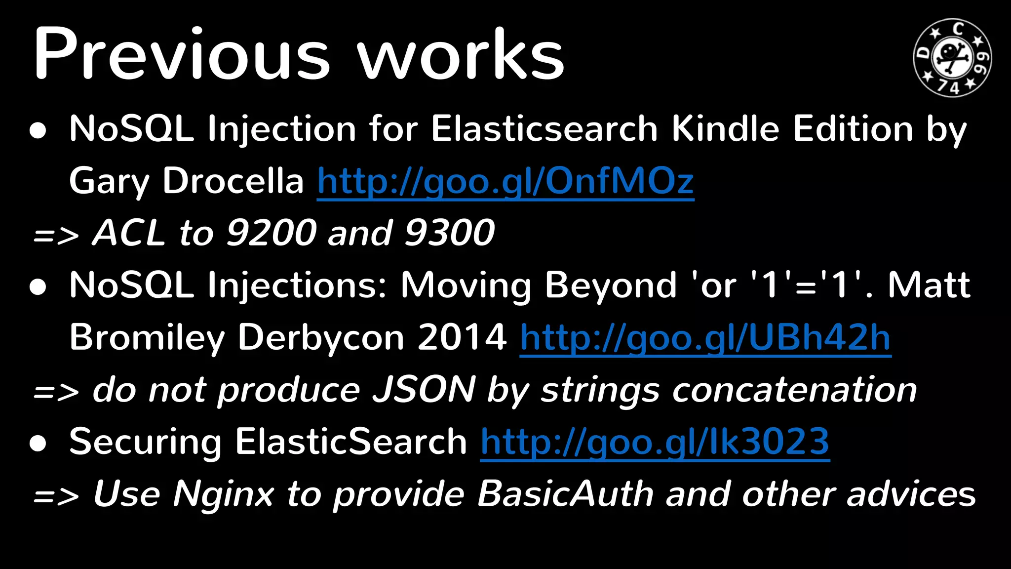 Previous works
● NoSQL Injection for Elasticsearch Kindle Edition by
Gary Drocella http://goo.gl/OnfMOz
=> ACL to 9200 and 9300
● NoSQL Injections: Moving Beyond 'or '1'='1'. Matt
Bromiley Derbycon 2014 http://goo.gl/UBh42h
=> do not produce JSON by strings concatenation
● Securing ElasticSearch http://goo.gl/Ik3023
=> Use Nginx to provide BasicAuth and other advices
 