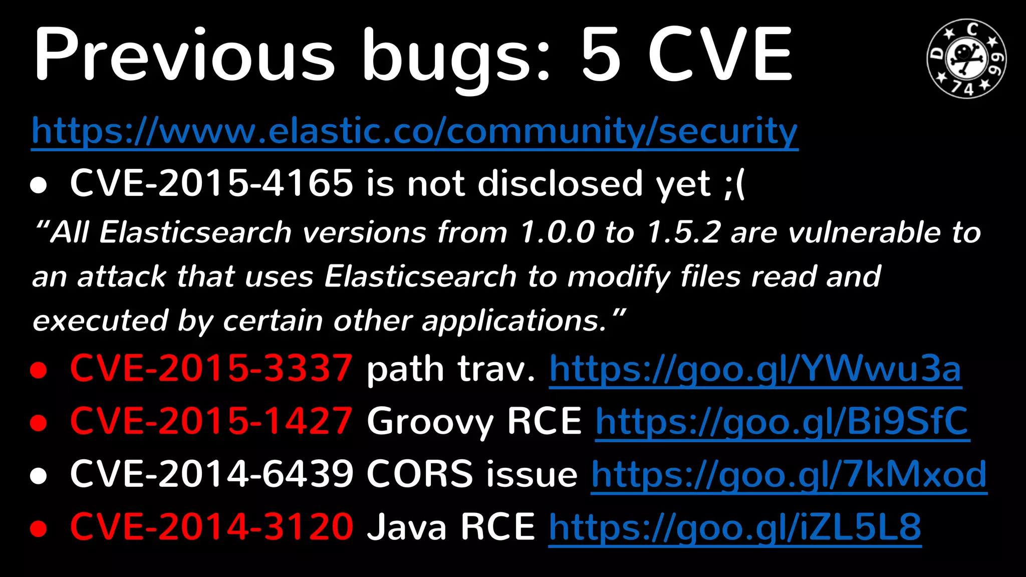 Previous bugs: 5 CVE
https://www.elastic.co/community/security
● CVE-2015-4165 is not disclosed yet ;(
“All Elasticsearch versions from 1.0.0 to 1.5.2 are vulnerable to
an attack that uses Elasticsearch to modify files read and
executed by certain other applications.”
● CVE-2015-3337 path trav. https://goo.gl/YWwu3a
● CVE-2015-1427 Groovy RCE https://goo.gl/Bi9SfC
● CVE-2014-6439 CORS issue https://goo.gl/7kMxod
● CVE-2014-3120 Java RCE https://goo.gl/iZL5L8
 