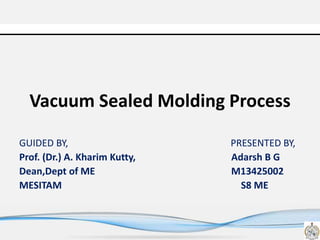 Vacuum Sealed Molding Process
GUIDED BY, PRESENTED BY,
Prof. (Dr.) A. Kharim Kutty, Adarsh B G
Dean,Dept of ME M13425002
MESITAM S8 ME
 