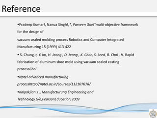 Reference
Pradeep Kumar!, Nanua Singh!,*, Parveen Goel"multi-objective framework
for the design of
vacuum sealed molding process Robotics and Computer Integrated
Manufacturing 15 (1999) 413-422
 S. Chung,∗, Y. Im, H. Jeong , D. Jeong , K. Choc, S. Leed, B. Choi , H. Rapid
fabrication of aluminum shoe mold using vacuum sealed casting
processChoi
Nptel advanced manufacturing
processhttp://nptel.ac.in/courses/112107078/
Kalpakjian s ., Manufacturung Engineering and
Technology,6/e,PearsonEducation,2009
 