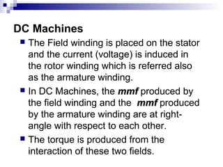  The Field winding is placed on the stator
and the current (voltage) is induced in
the rotor winding which is referred also
as the armature winding.
 In DC Machines, the mmfmmf produced by
the field winding and the mmfmmf produced
by the armature winding are at right-
angle with respect to each other.
 The torque is produced from the
interaction of these two fields.
DC Machines
 