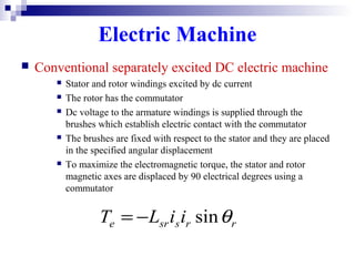 Electric Machine
 Conventional separately excited DC electric machine
 Stator and rotor windings excited by dc current
 The rotor has the commutator
 Dc voltage to the armature windings is supplied through the
brushes which establish electric contact with the commutator
 The brushes are fixed with respect to the stator and they are placed
in the specified angular displacement
 To maximize the electromagnetic torque, the stator and rotor
magnetic axes are displaced by 90 electrical degrees using a
commutator
rrssre iiLT θsin−=
 