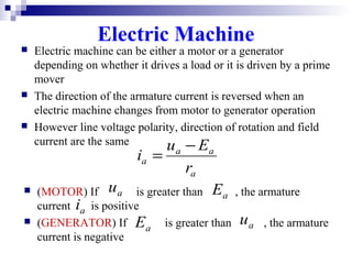 Electric Machine
 Electric machine can be either a motor or a generator
depending on whether it drives a load or it is driven by a prime
mover
 The direction of the armature current is reversed when an
electric machine changes from motor to generator operation
 However line voltage polarity, direction of rotation and field
current are the same
a
aa
a
r
Eu
i
−
=
 (MOTOR) If is greater than , the armature
current is positive
 (GENERATOR) If is greater than , the armature
current is negative
aEau
ai
aE au
 