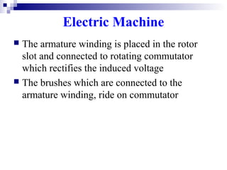 Electric Machine
 The armature winding is placed in the rotor
slot and connected to rotating commutator
which rectifies the induced voltage
 The brushes which are connected to the
armature winding, ride on commutator
 