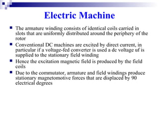 Electric Machine
 The armature winding consists of identical coils carried in
slots that are uniformly distributed around the periphery of the
rotor
 Conventional DC machines are excited by direct current, in
particular if a voltage-fed converter is used a dc voltage uf is
supplied to the stationary field winding
 Hence the excitation magnetic field is produced by the field
coils
 Due to the commutator, armature and field windings produce
stationary magnetomotive forces that are displaced by 90
electrical degrees
 