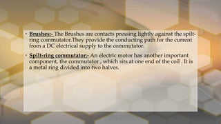 • Brushes:- The Brushes are contacts pressing lightly against the spilt-
ring commutator.They provide the conducting path for the current
from a DC electrical supply to the commutator.
• Spilt-ring commutator:- An electric motor has another important
component, the commutator , which sits at one end of the coil . It is
a metal ring divided into two halves.
 