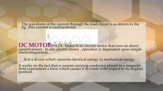 • The waveform of the current through the load circuit is as shown in the
fig. This current is unidirectional.
DC MOTOR:-A DC Motor is an electric motor that runs on direct
current power . In any electric motor , operation is dependent upon simple
electromagnetism.
It is a device which converts electrical energy to mechanical energy.
It works on the fact that a current carrying conductor placed in a magnetic
field experiences a force which causes it to rotate with respect to its original
position.
 