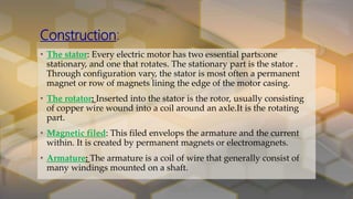 Construction:
• The stator: Every electric motor has two essential parts:one
stationary, and one that rotates. The stationary part is the stator .
Through configuration vary, the stator is most often a permanent
magnet or row of magnets lining the edge of the motor casing.
• The rotator: Inserted into the stator is the rotor, usually consisting
of copper wire wound into a coil around an axle.It is the rotating
part.
• Magnetic filed: This filed envelops the armature and the current
within. It is created by permanent magnets or electromagnets.
• Armature: The armature is a coil of wire that generally consist of
many windings mounted on a shaft.
 