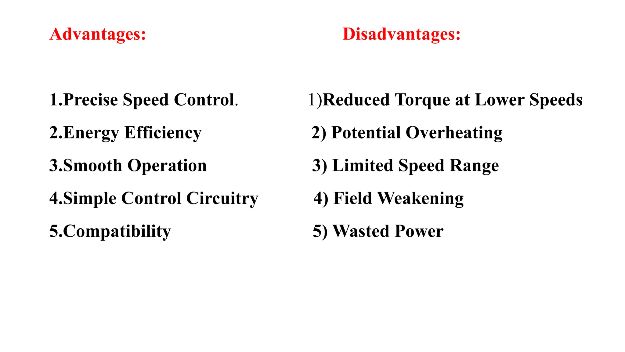 Advantages: Disadvantages:
1.Precise Speed Control. 1)Reduced Torque at Lower Speeds
2.Energy Efficiency 2) Potential Overheating
3.Smooth Operation 3) Limited Speed Range
4.Simple Control Circuitry 4) Field Weakening
5.Compatibility 5) Wasted Power
 