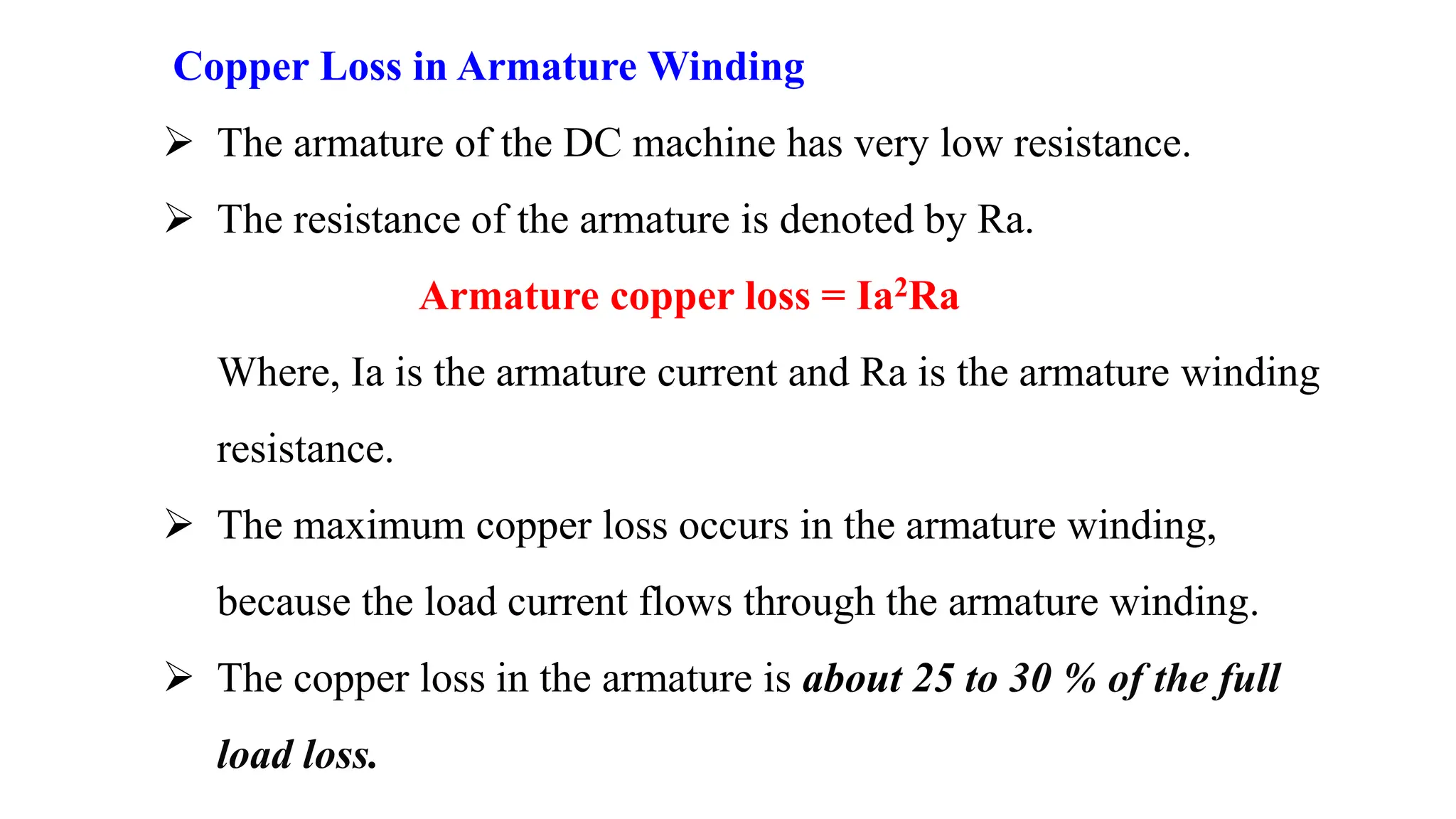 Copper Loss in Armature Winding
 The armature of the DC machine has very low resistance.
 The resistance of the armature is denoted by Ra.
Armature copper loss = Ia2Ra
Where, Ia is the armature current and Ra is the armature winding
resistance.
 The maximum copper loss occurs in the armature winding,
because the load current flows through the armature winding.
 The copper loss in the armature is about 25 to 30 % of the full
load loss.
 