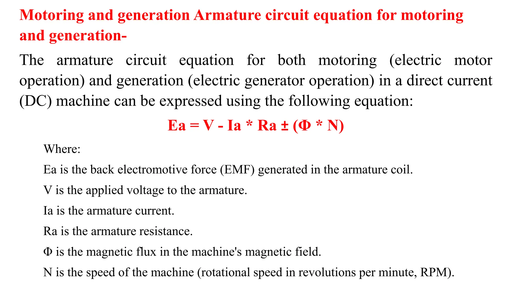 Motoring and generation Armature circuit equation for motoring
and generation-
The armature circuit equation for both motoring (electric motor
operation) and generation (electric generator operation) in a direct current
(DC) machine can be expressed using the following equation:
Ea = V - Ia * Ra ± (Φ * N)
Where:
Ea is the back electromotive force (EMF) generated in the armature coil.
V is the applied voltage to the armature.
Ia is the armature current.
Ra is the armature resistance.
Φ is the magnetic flux in the machine's magnetic field.
N is the speed of the machine (rotational speed in revolutions per minute, RPM).
 