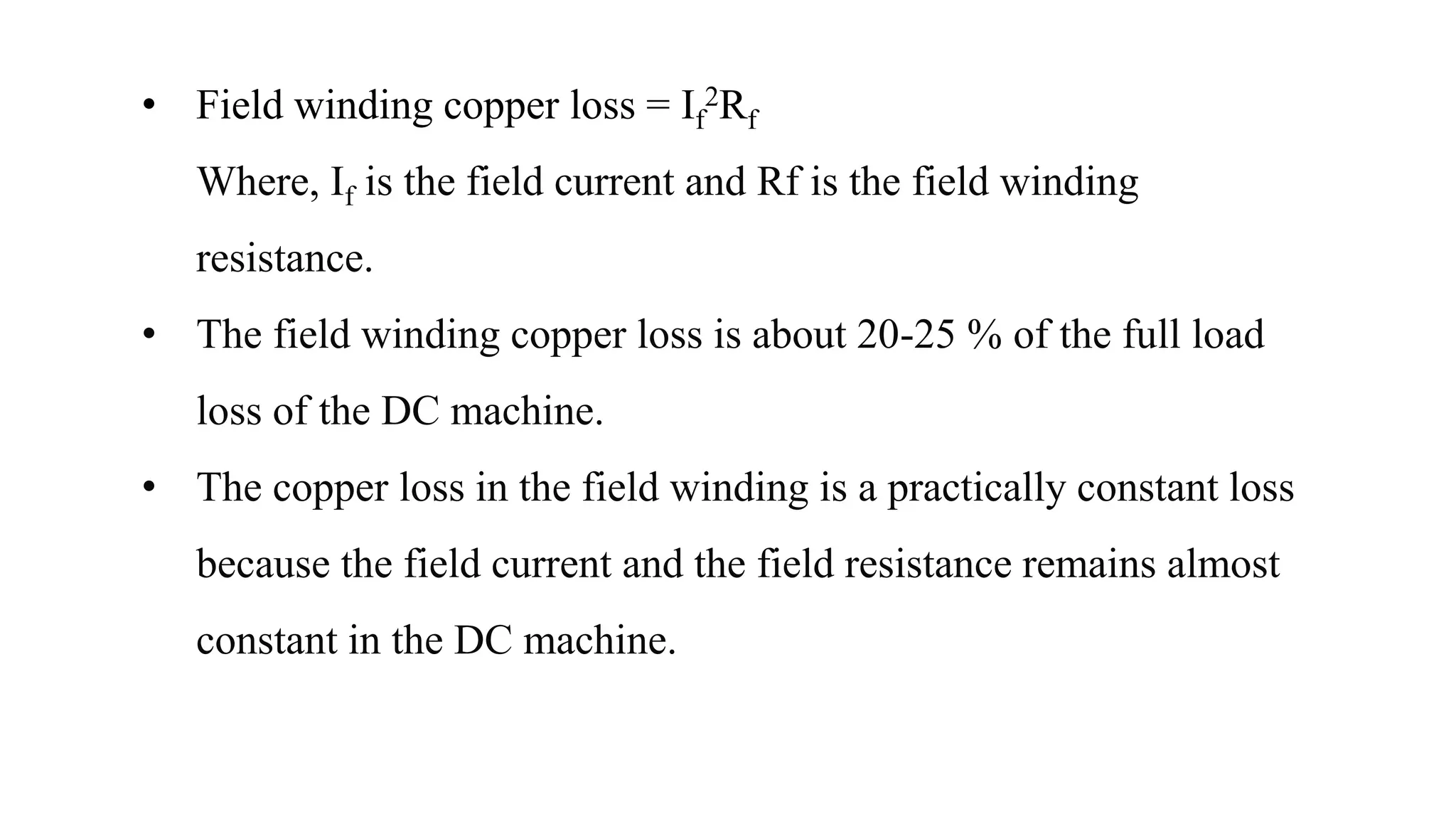 • Field winding copper loss = If
2Rf
Where, If is the field current and Rf is the field winding
resistance.
• The field winding copper loss is about 20-25 % of the full load
loss of the DC machine.
• The copper loss in the field winding is a practically constant loss
because the field current and the field resistance remains almost
constant in the DC machine.
 