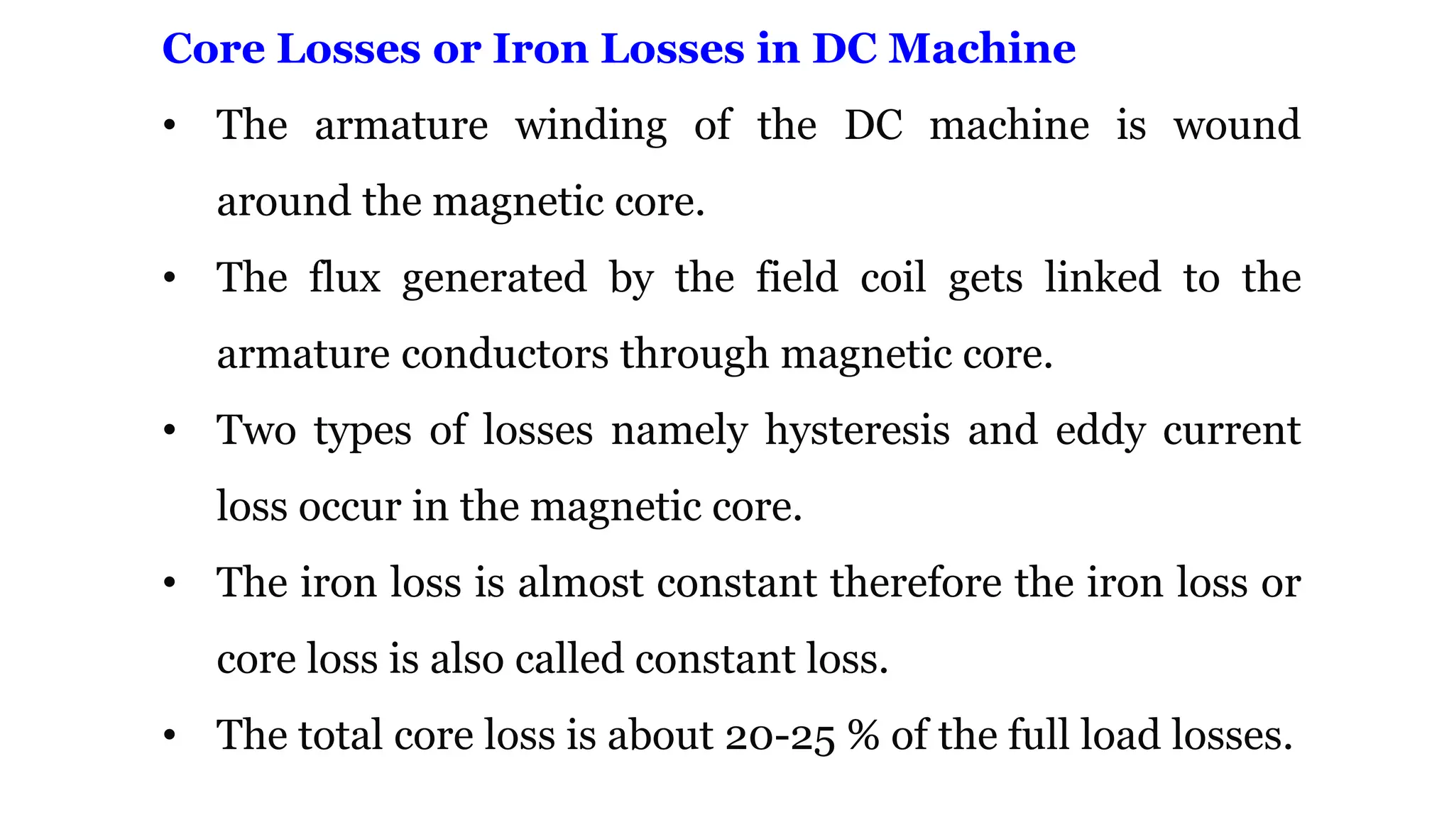 Core Losses or Iron Losses in DC Machine
• The armature winding of the DC machine is wound
around the magnetic core.
• The flux generated by the field coil gets linked to the
armature conductors through magnetic core.
• Two types of losses namely hysteresis and eddy current
loss occur in the magnetic core.
• The iron loss is almost constant therefore the iron loss or
core loss is also called constant loss.
• The total core loss is about 20-25 % of the full load losses.
 