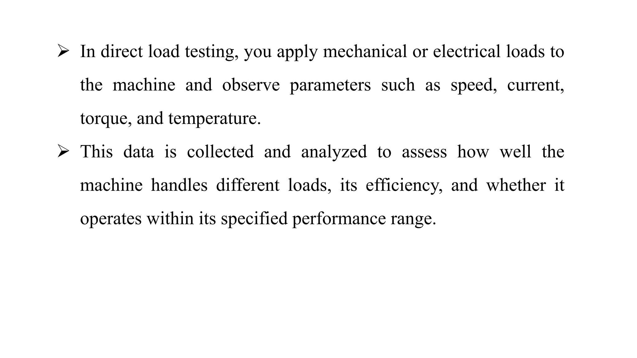 In direct load testing, you apply mechanical or electrical loads to
the machine and observe parameters such as speed, current,
torque, and temperature.
 This data is collected and analyzed to assess how well the
machine handles different loads, its efficiency, and whether it
operates within its specified performance range.
 