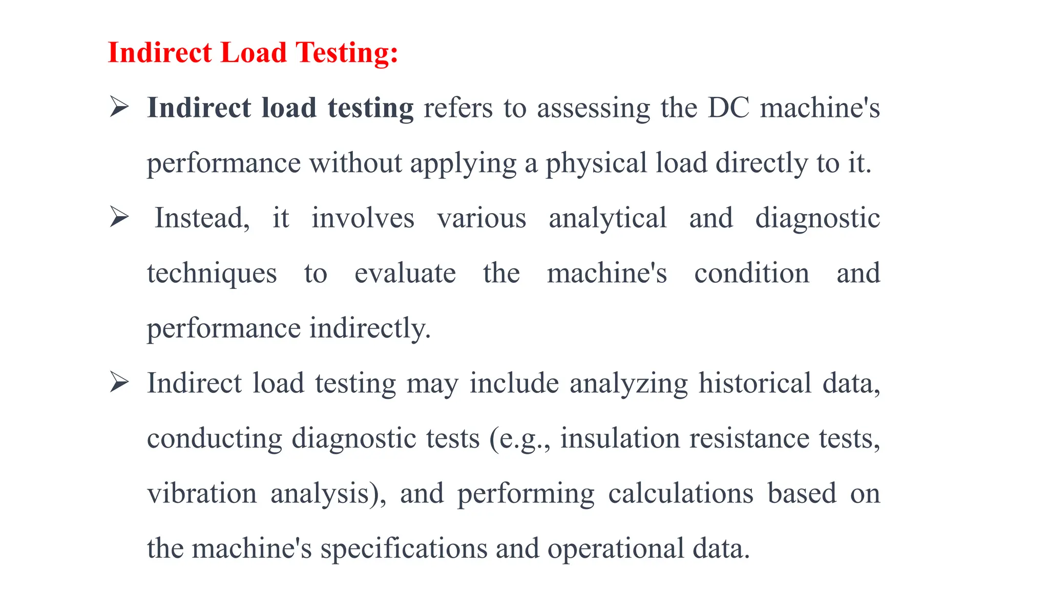 Indirect Load Testing:
 Indirect load testing refers to assessing the DC machine's
performance without applying a physical load directly to it.
 Instead, it involves various analytical and diagnostic
techniques to evaluate the machine's condition and
performance indirectly.
 Indirect load testing may include analyzing historical data,
conducting diagnostic tests (e.g., insulation resistance tests,
vibration analysis), and performing calculations based on
the machine's specifications and operational data.
 