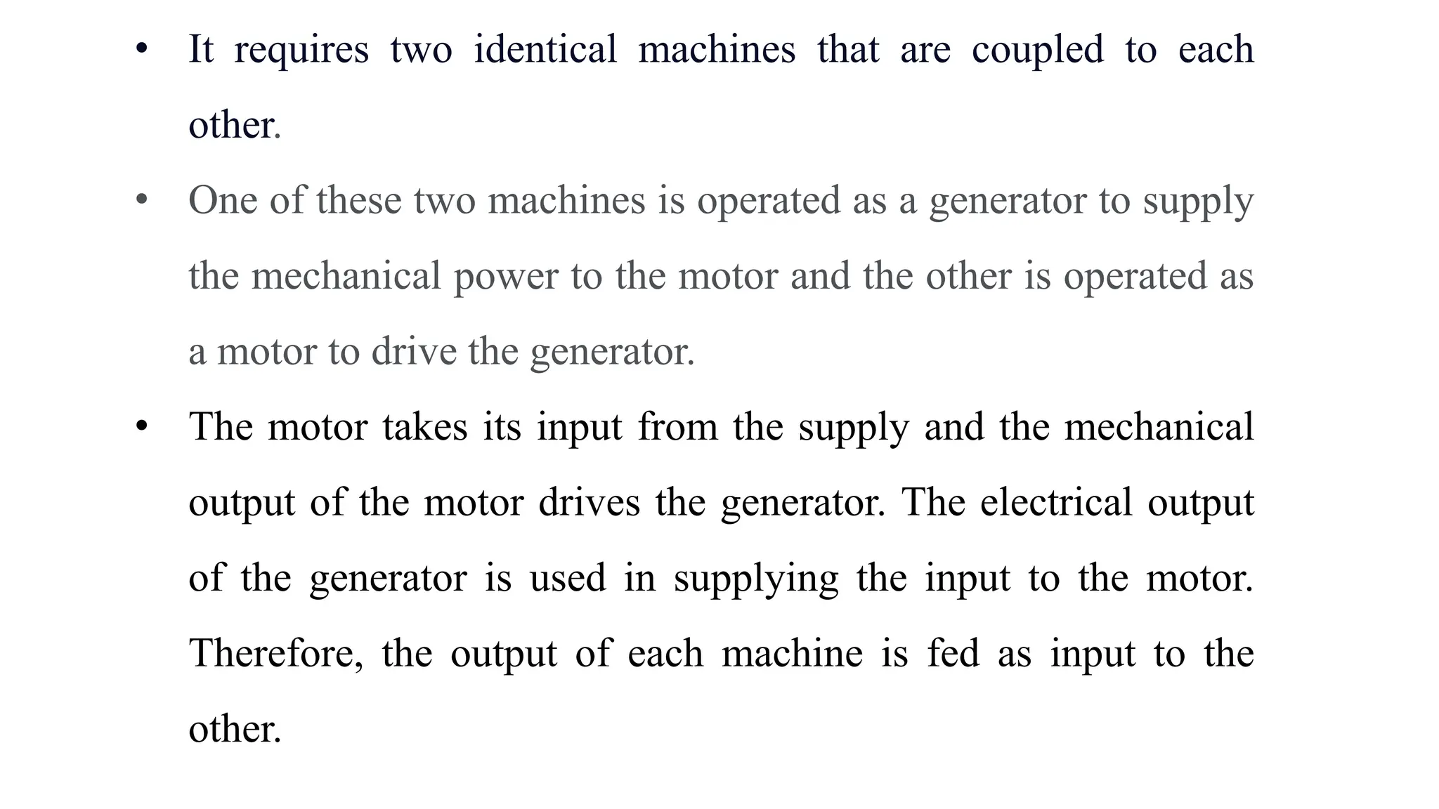 • It requires two identical machines that are coupled to each
other.
• One of these two machines is operated as a generator to supply
the mechanical power to the motor and the other is operated as
a motor to drive the generator.
• The motor takes its input from the supply and the mechanical
output of the motor drives the generator. The electrical output
of the generator is used in supplying the input to the motor.
Therefore, the output of each machine is fed as input to the
other.
 