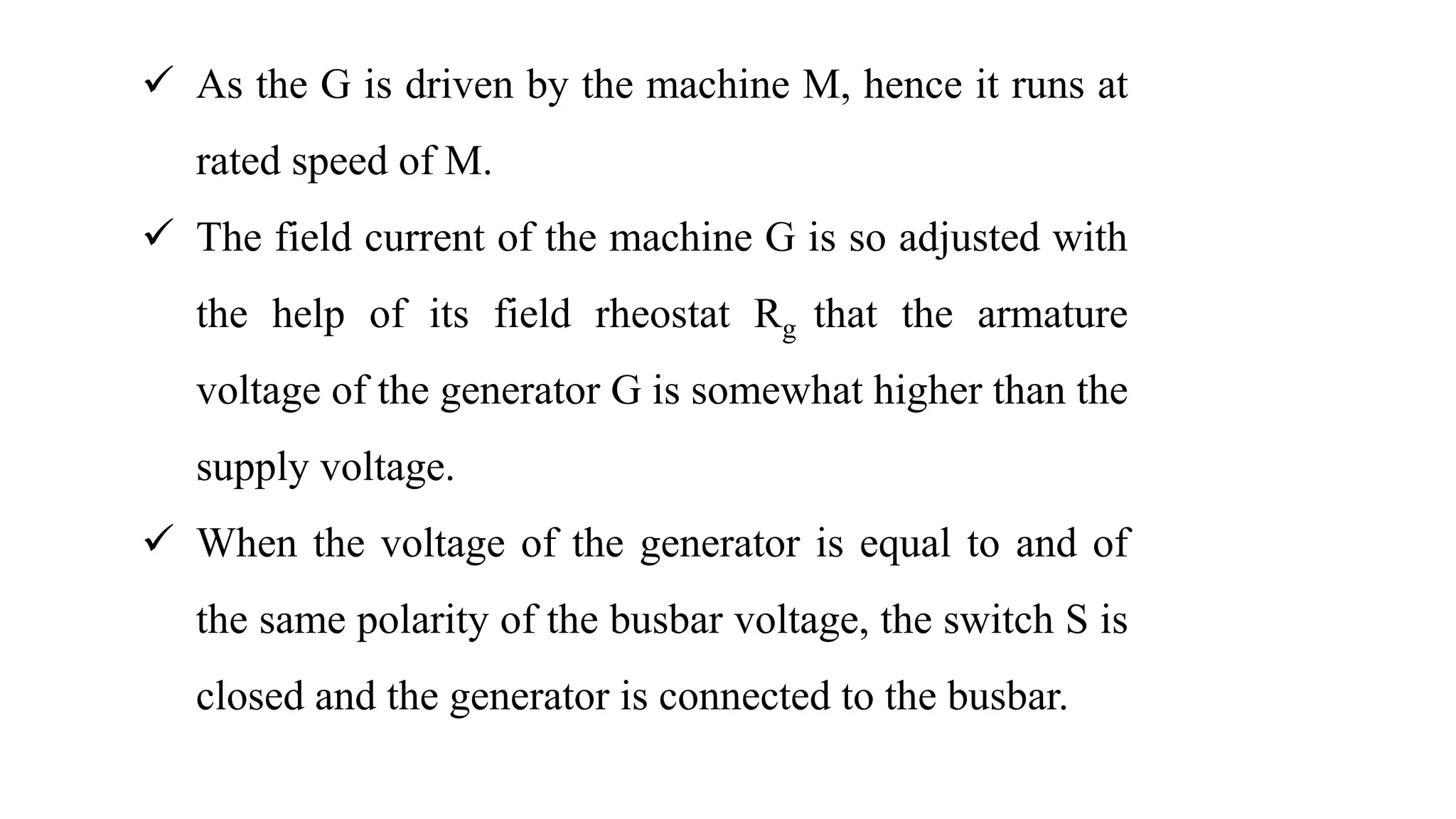  As the G is driven by the machine M, hence it runs at
rated speed of M.
 The field current of the machine G is so adjusted with
the help of its field rheostat Rg that the armature
voltage of the generator G is somewhat higher than the
supply voltage.
 When the voltage of the generator is equal to and of
the same polarity of the busbar voltage, the switch S is
closed and the generator is connected to the busbar.
 