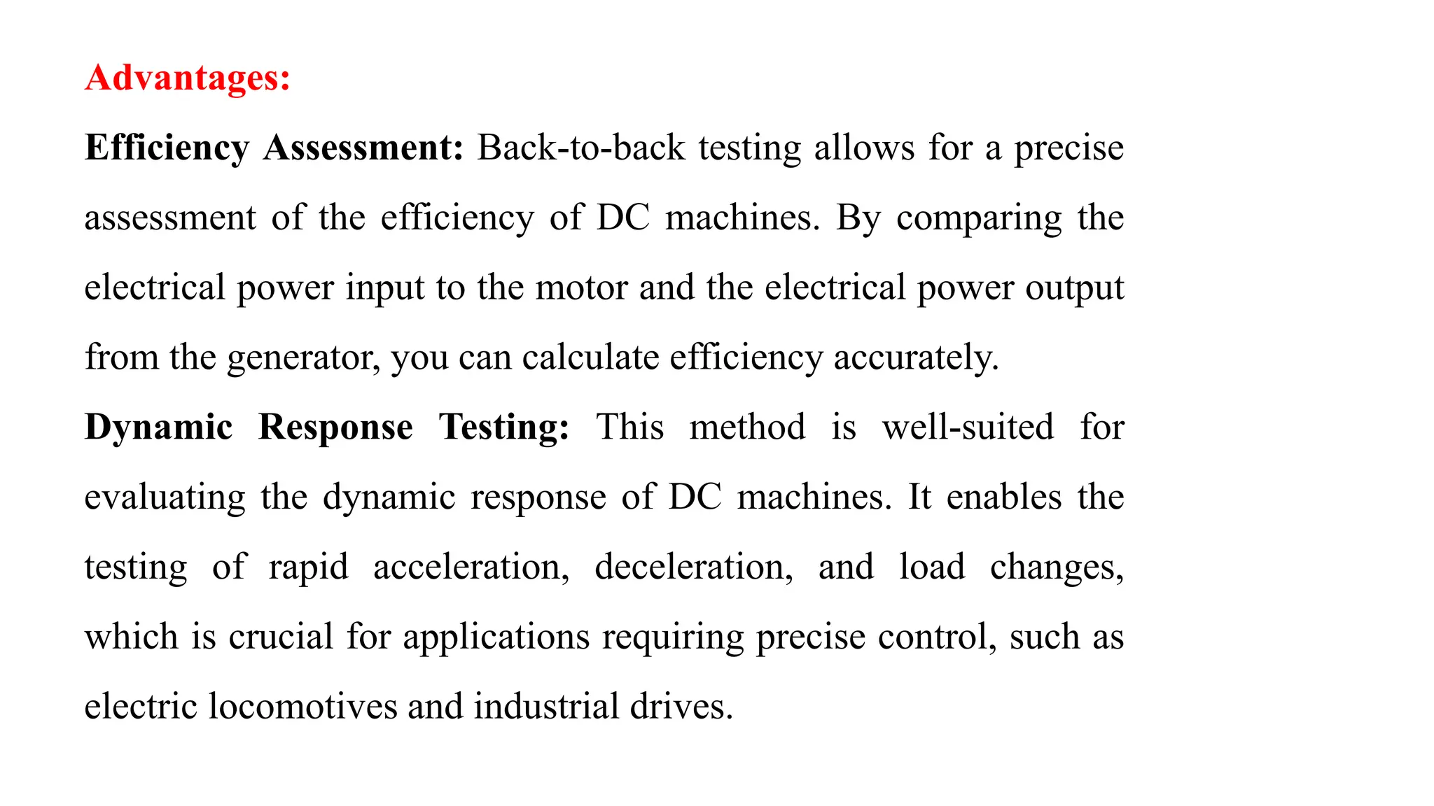 Advantages:
Efficiency Assessment: Back-to-back testing allows for a precise
assessment of the efficiency of DC machines. By comparing the
electrical power input to the motor and the electrical power output
from the generator, you can calculate efficiency accurately.
Dynamic Response Testing: This method is well-suited for
evaluating the dynamic response of DC machines. It enables the
testing of rapid acceleration, deceleration, and load changes,
which is crucial for applications requiring precise control, such as
electric locomotives and industrial drives.
 