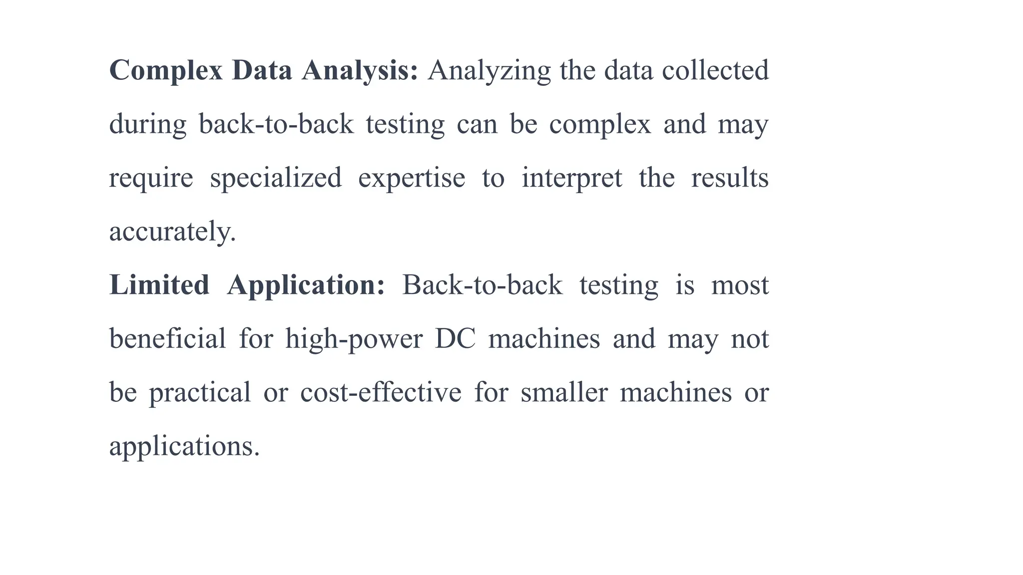Complex Data Analysis: Analyzing the data collected
during back-to-back testing can be complex and may
require specialized expertise to interpret the results
accurately.
Limited Application: Back-to-back testing is most
beneficial for high-power DC machines and may not
be practical or cost-effective for smaller machines or
applications.
 
