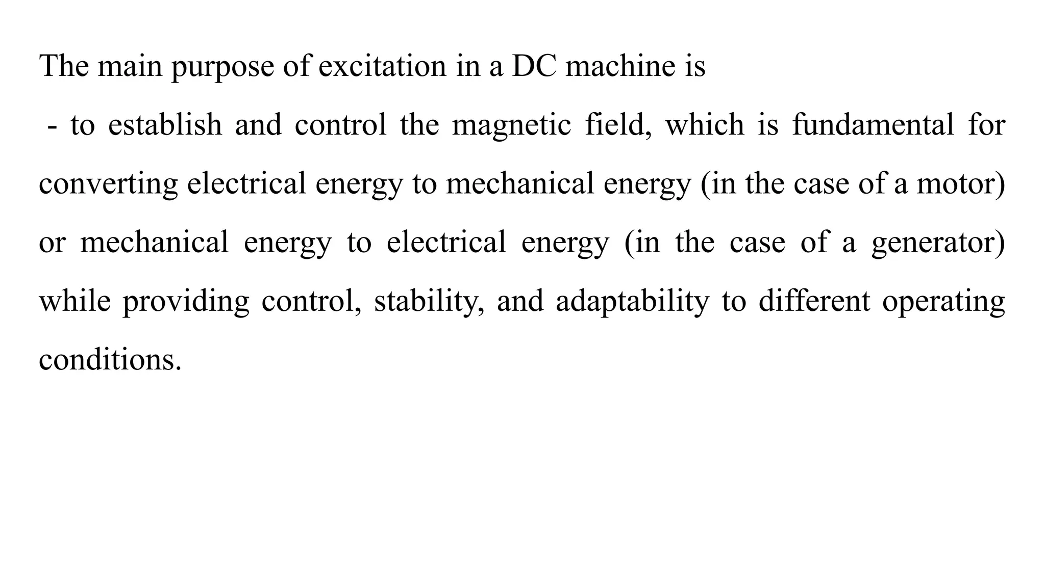 The main purpose of excitation in a DC machine is
- to establish and control the magnetic field, which is fundamental for
converting electrical energy to mechanical energy (in the case of a motor)
or mechanical energy to electrical energy (in the case of a generator)
while providing control, stability, and adaptability to different operating
conditions.
 
