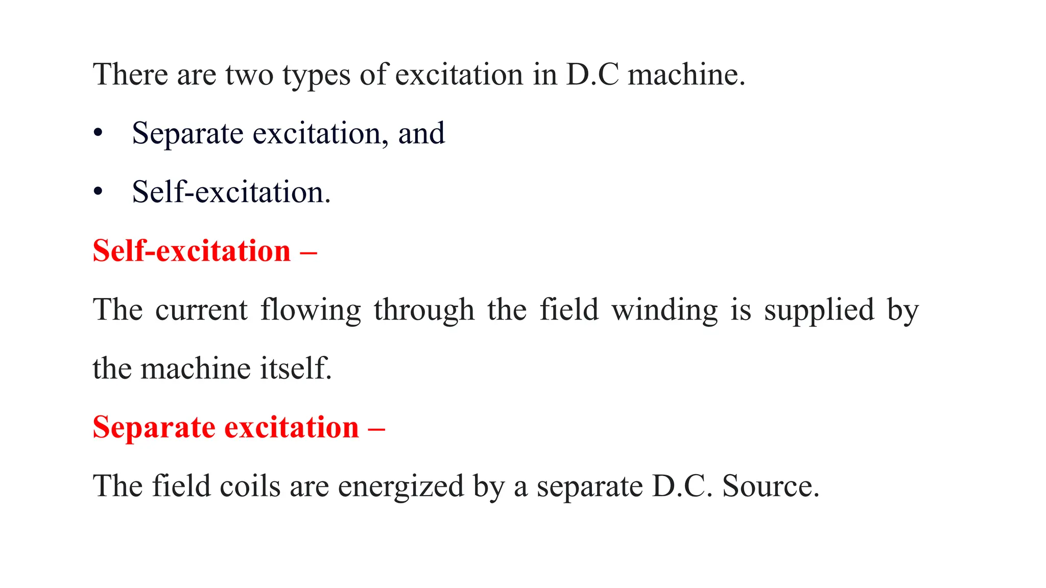 There are two types of excitation in D.C machine.
• Separate excitation, and
• Self-excitation.
Self-excitation –
The current flowing through the field winding is supplied by
the machine itself.
Separate excitation –
The field coils are energized by a separate D.C. Source.
 