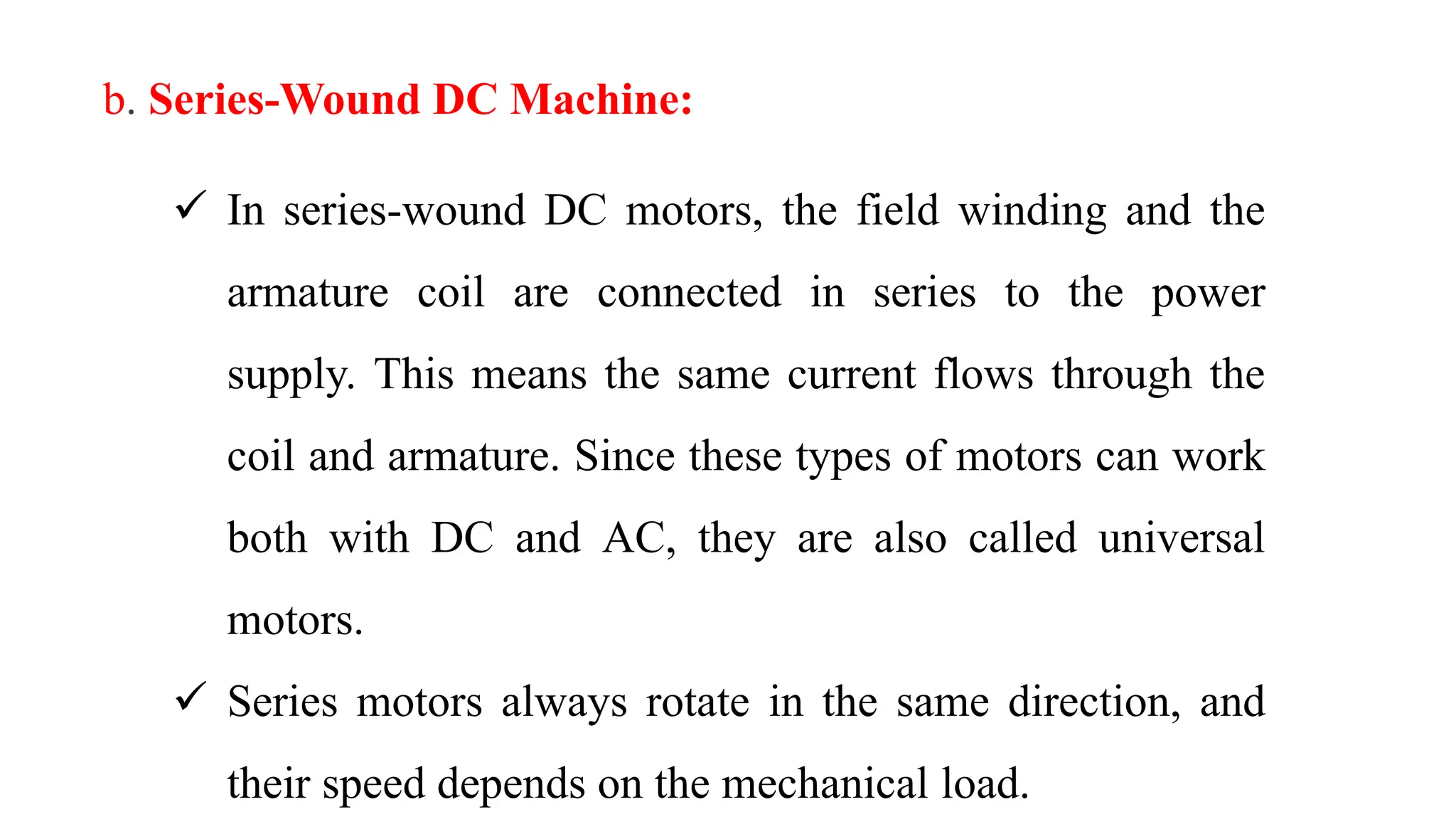 b. Series-Wound DC Machine:
 In series-wound DC motors, the field winding and the
armature coil are connected in series to the power
supply. This means the same current flows through the
coil and armature. Since these types of motors can work
both with DC and AC, they are also called universal
motors.
 Series motors always rotate in the same direction, and
their speed depends on the mechanical load.
 