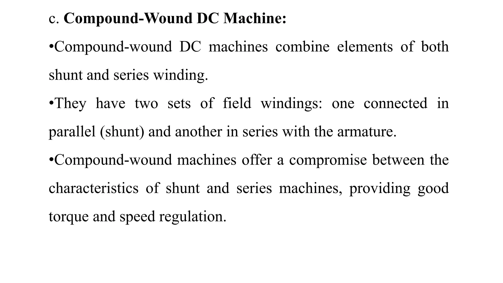 c. Compound-Wound DC Machine:
•Compound-wound DC machines combine elements of both
shunt and series winding.
•They have two sets of field windings: one connected in
parallel (shunt) and another in series with the armature.
•Compound-wound machines offer a compromise between the
characteristics of shunt and series machines, providing good
torque and speed regulation.
 