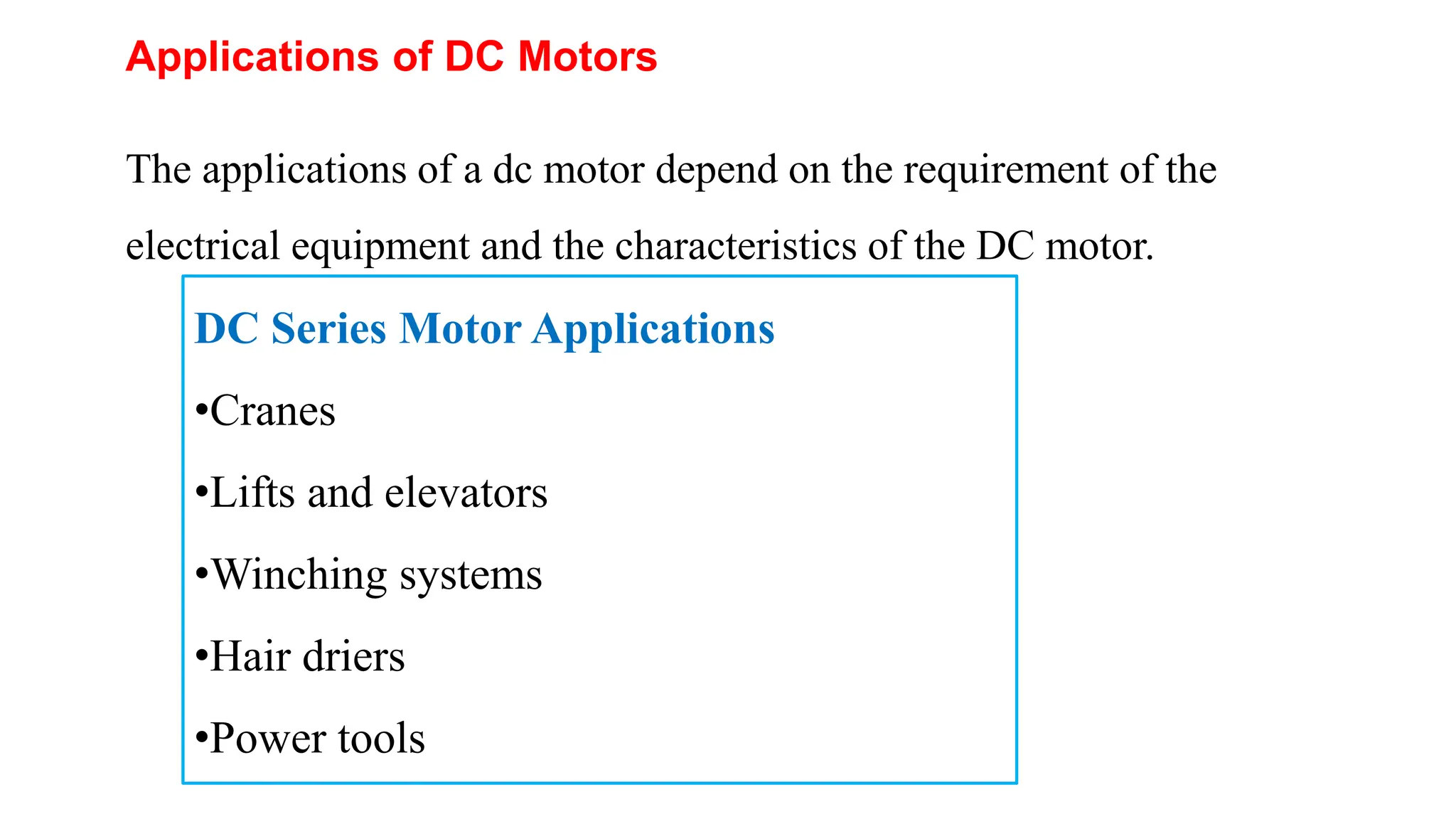 Applications of DC Motors
The applications of a dc motor depend on the requirement of the
electrical equipment and the characteristics of the DC motor.
DC Series Motor Applications
•Cranes
•Lifts and elevators
•Winching systems
•Hair driers
•Power tools
 