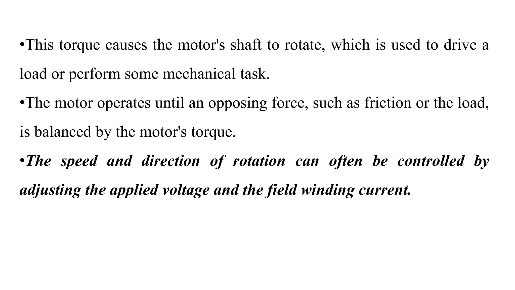 •This torque causes the motor's shaft to rotate, which is used to drive a
load or perform some mechanical task.
•The motor operates until an opposing force, such as friction or the load,
is balanced by the motor's torque.
•The speed and direction of rotation can often be controlled by
adjusting the applied voltage and the field winding current.
 