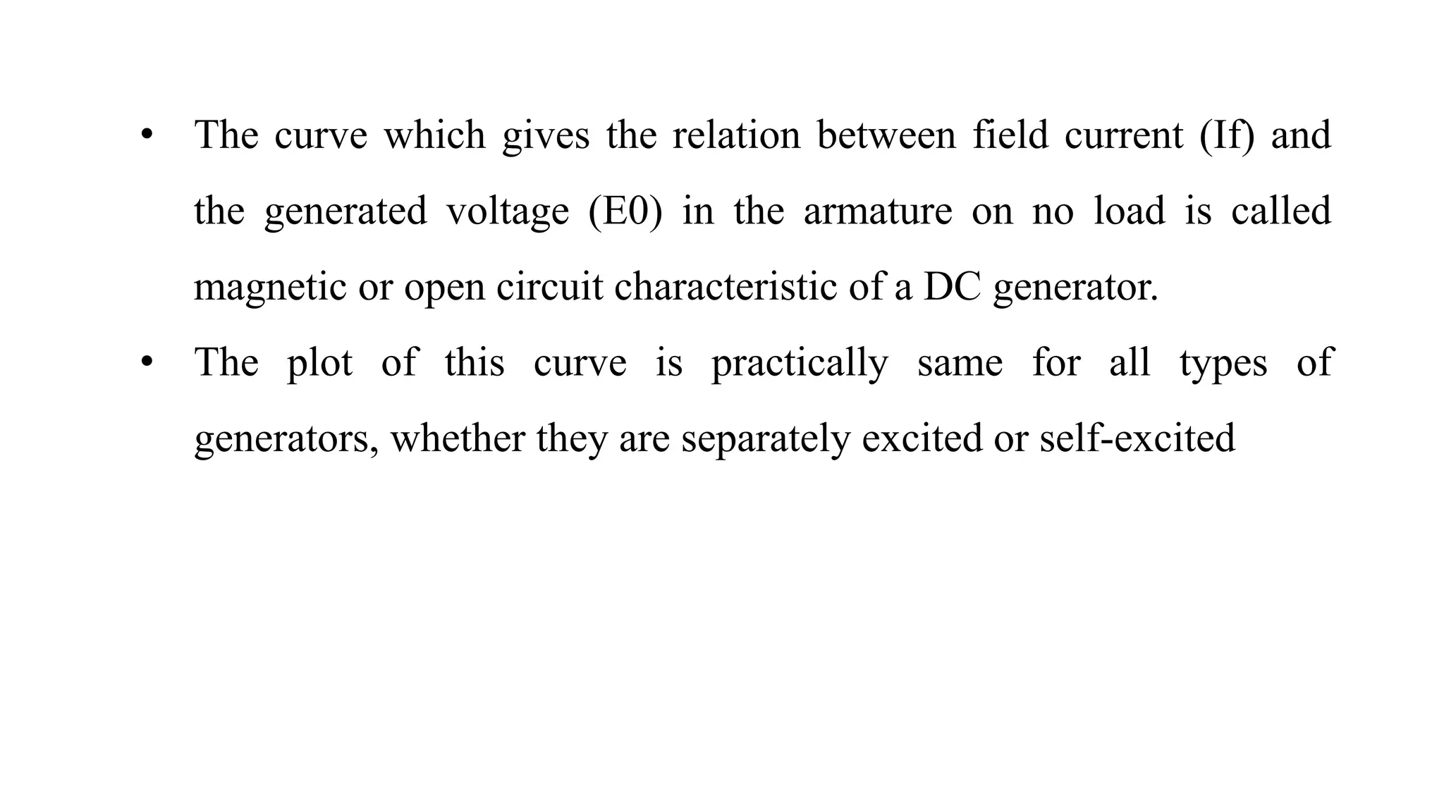 • The curve which gives the relation between field current (If) and
the generated voltage (E0) in the armature on no load is called
magnetic or open circuit characteristic of a DC generator.
• The plot of this curve is practically same for all types of
generators, whether they are separately excited or self-excited
 