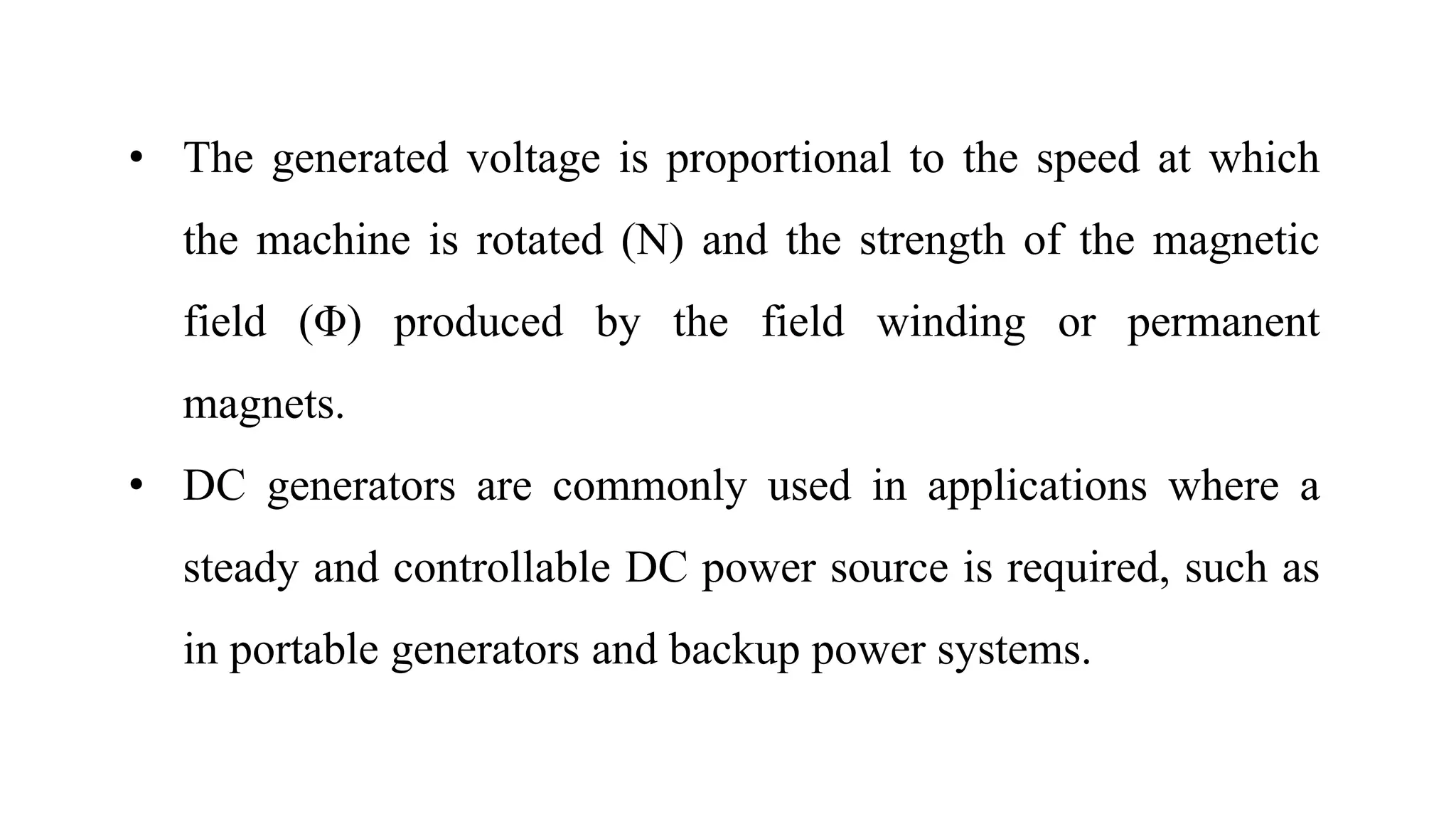 • The generated voltage is proportional to the speed at which
the machine is rotated (N) and the strength of the magnetic
field (Φ) produced by the field winding or permanent
magnets.
• DC generators are commonly used in applications where a
steady and controllable DC power source is required, such as
in portable generators and backup power systems.
 