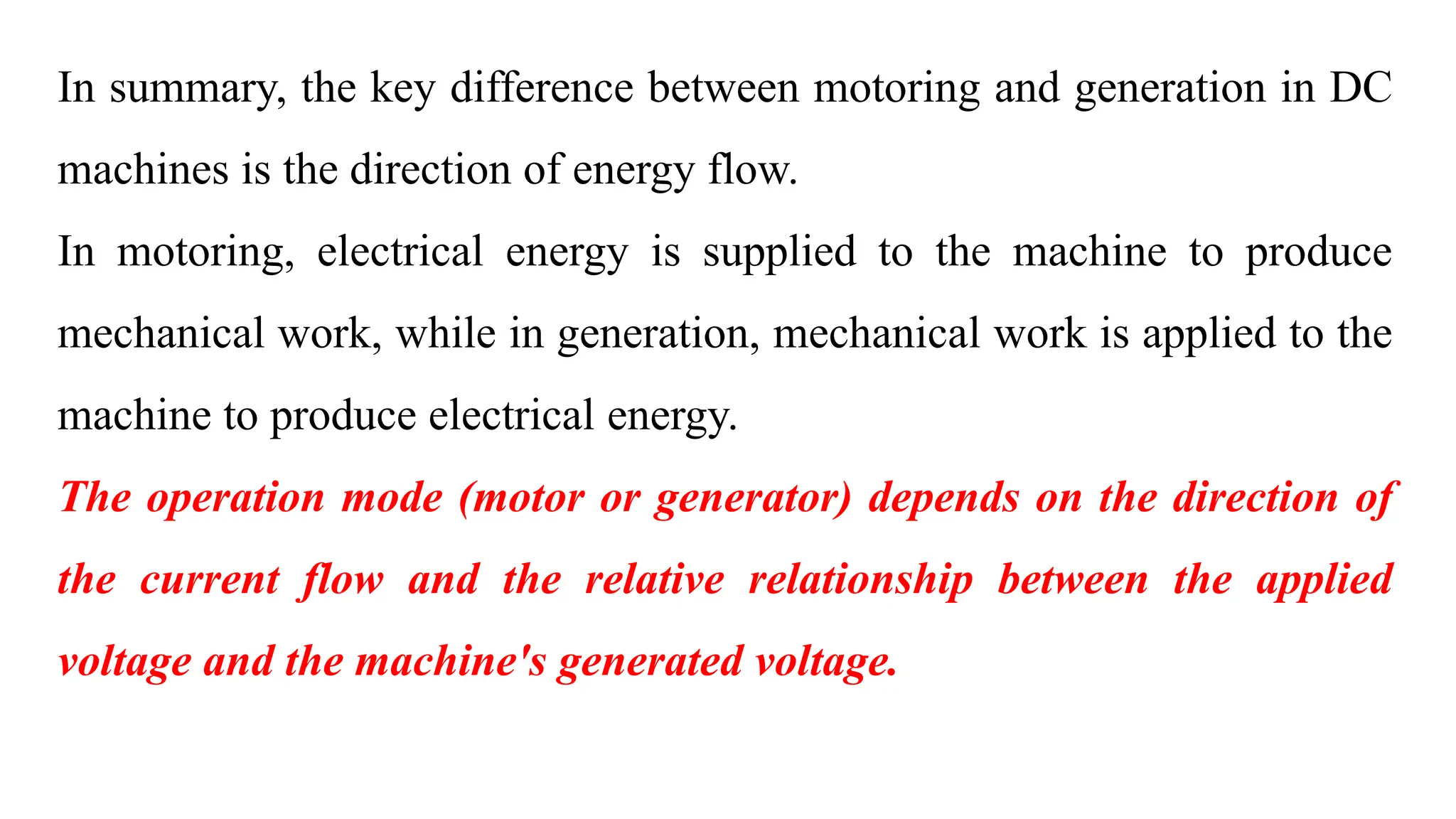 In summary, the key difference between motoring and generation in DC
machines is the direction of energy flow.
In motoring, electrical energy is supplied to the machine to produce
mechanical work, while in generation, mechanical work is applied to the
machine to produce electrical energy.
The operation mode (motor or generator) depends on the direction of
the current flow and the relative relationship between the applied
voltage and the machine's generated voltage.
 