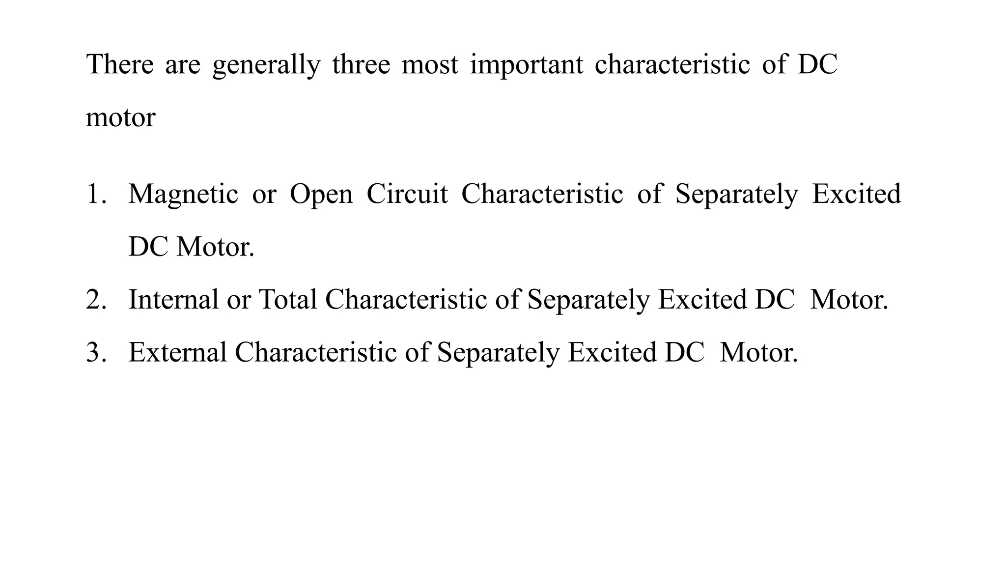 There are generally three most important characteristic of DC
motor
1. Magnetic or Open Circuit Characteristic of Separately Excited
DC Motor.
2. Internal or Total Characteristic of Separately Excited DC Motor.
3. External Characteristic of Separately Excited DC Motor.
 