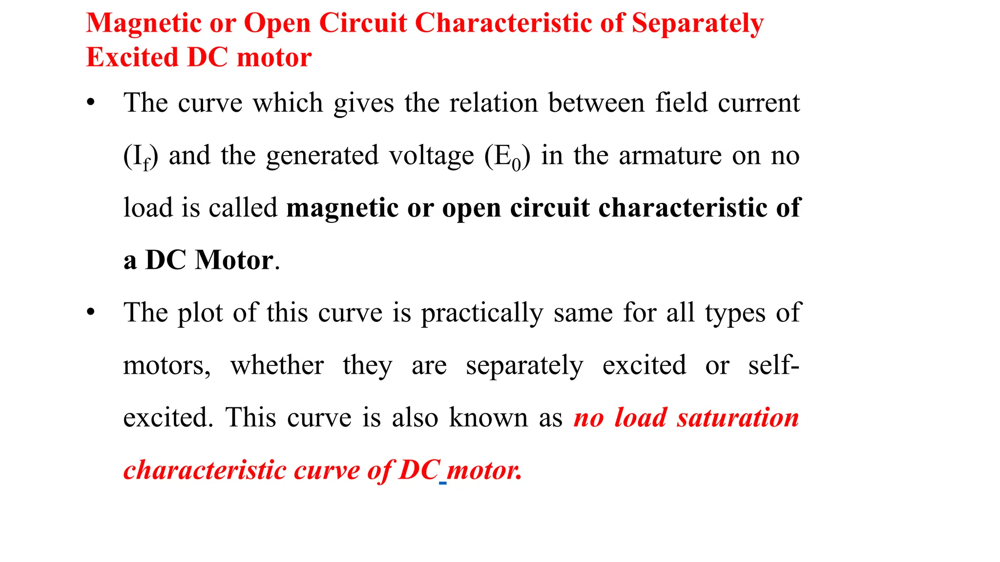 • The curve which gives the relation between field current
(If) and the generated voltage (E0) in the armature on no
load is called magnetic or open circuit characteristic of
a DC Motor.
• The plot of this curve is practically same for all types of
motors, whether they are separately excited or self-
excited. This curve is also known as no load saturation
characteristic curve of DC motor.
Magnetic or Open Circuit Characteristic of Separately
Excited DC motor
 
