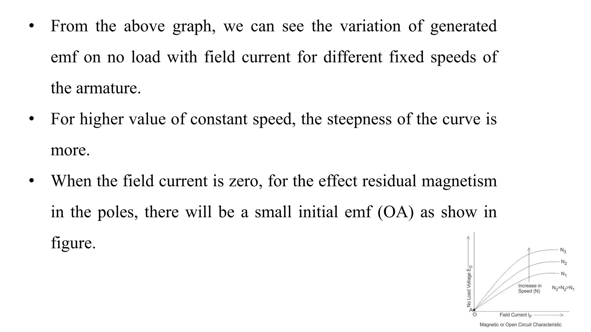 • From the above graph, we can see the variation of generated
emf on no load with field current for different fixed speeds of
the armature.
• For higher value of constant speed, the steepness of the curve is
more.
• When the field current is zero, for the effect residual magnetism
in the poles, there will be a small initial emf (OA) as show in
figure.
 