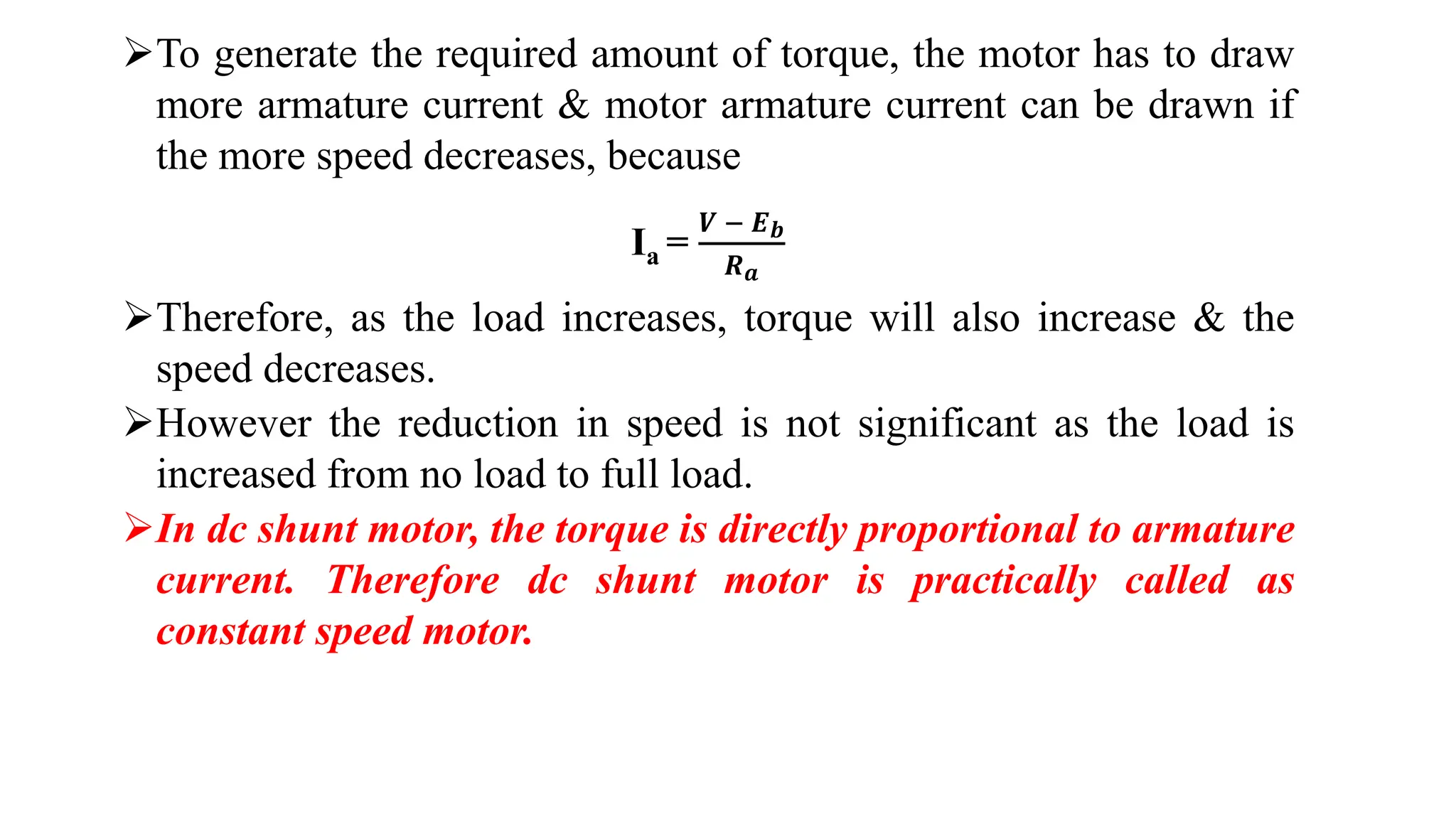 To generate the required amount of torque, the motor has to draw
more armature current & motor armature current can be drawn if
the more speed decreases, because
Ia =
𝑽 − 𝑬𝒃
𝑹𝒂
Therefore, as the load increases, torque will also increase & the
speed decreases.
However the reduction in speed is not significant as the load is
increased from no load to full load.
In dc shunt motor, the torque is directly proportional to armature
current. Therefore dc shunt motor is practically called as
constant speed motor.
 