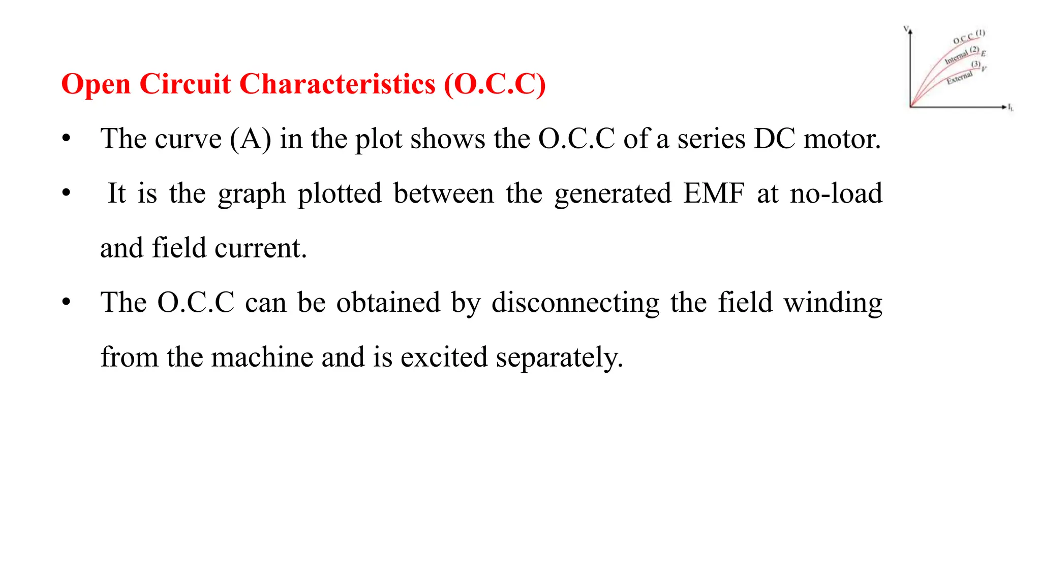 Open Circuit Characteristics (O.C.C)
• The curve (A) in the plot shows the O.C.C of a series DC motor.
• It is the graph plotted between the generated EMF at no-load
and field current.
• The O.C.C can be obtained by disconnecting the field winding
from the machine and is excited separately.
 