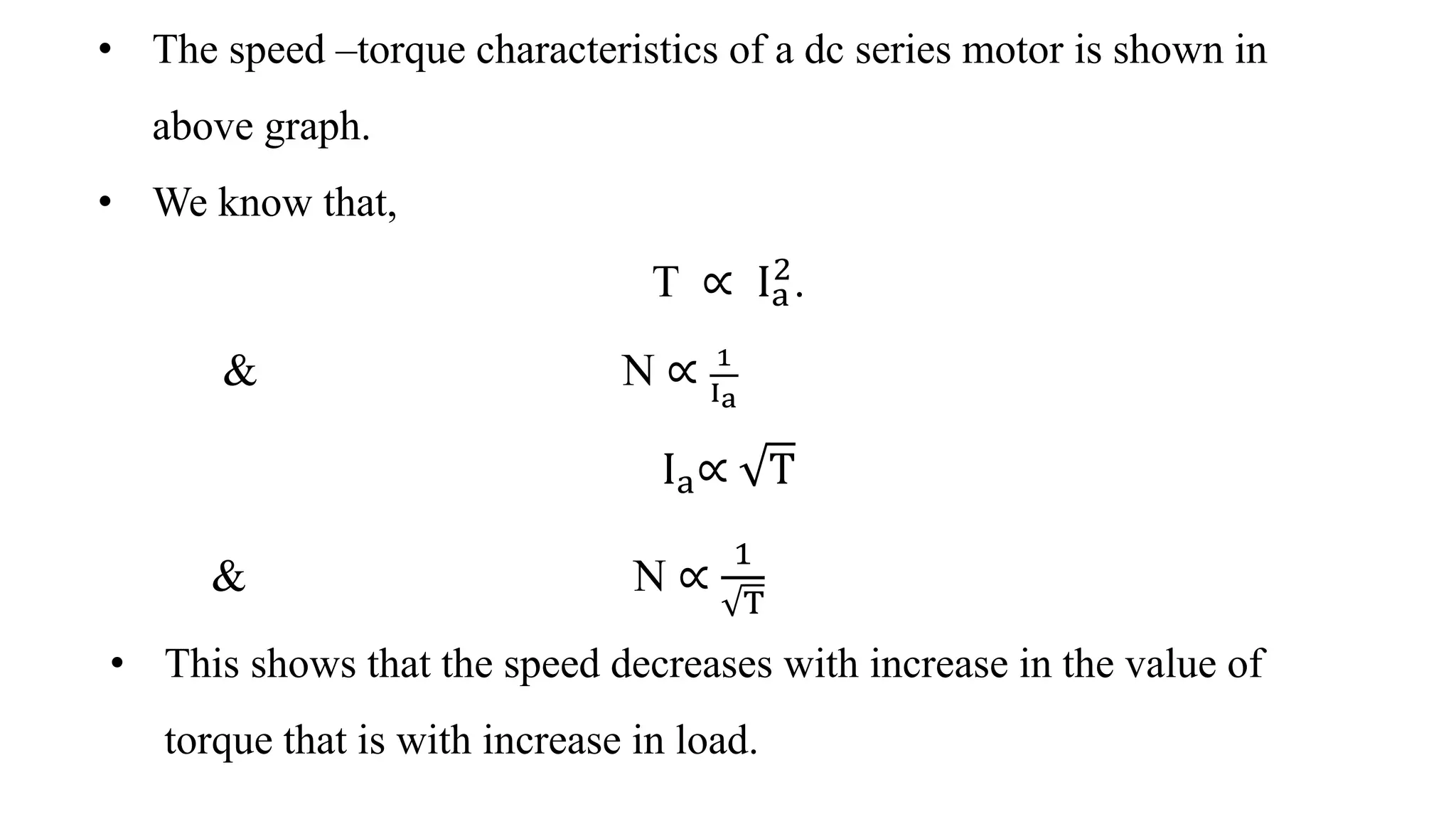 • The speed –torque characteristics of a dc series motor is shown in
above graph.
• We know that,
T ∝ Ia
2
.
& N ∝ 1
Ia
Ia∝ T
& N ∝
1
T
• This shows that the speed decreases with increase in the value of
torque that is with increase in load.
 