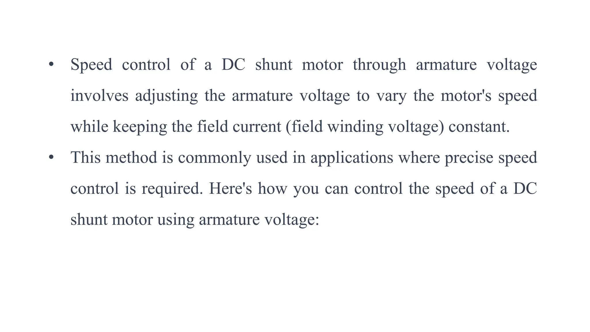 • Speed control of a DC shunt motor through armature voltage
involves adjusting the armature voltage to vary the motor's speed
while keeping the field current (field winding voltage) constant.
• This method is commonly used in applications where precise speed
control is required. Here's how you can control the speed of a DC
shunt motor using armature voltage:
 