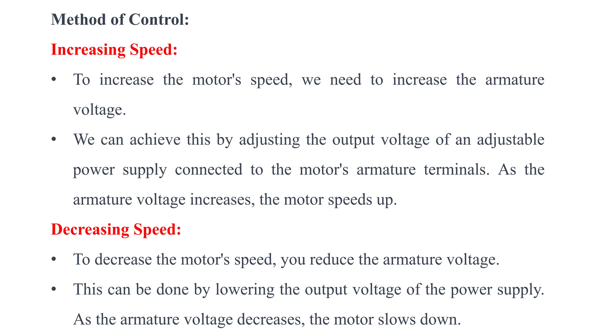 Method of Control:
Increasing Speed:
• To increase the motor's speed, we need to increase the armature
voltage.
• We can achieve this by adjusting the output voltage of an adjustable
power supply connected to the motor's armature terminals. As the
armature voltage increases, the motor speeds up.
Decreasing Speed:
• To decrease the motor's speed, you reduce the armature voltage.
• This can be done by lowering the output voltage of the power supply.
As the armature voltage decreases, the motor slows down.
 