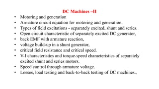 DC Machines –II
• Motoring and generation
• Armature circuit equation for motoring and generation,
• Types of field excitations - separately excited, shunt and series.
• Open circuit characteristic of separately excited DC generator,
• back EMF with armature reaction,
• voltage build-up in a shunt generator,
• critical field resistance and critical speed.
• V-I characteristics and torque-speed characteristics of separately
excited shunt and series motors.
• Speed control through armature voltage.
• Losses, load testing and back-to-back testing of DC machines..
 