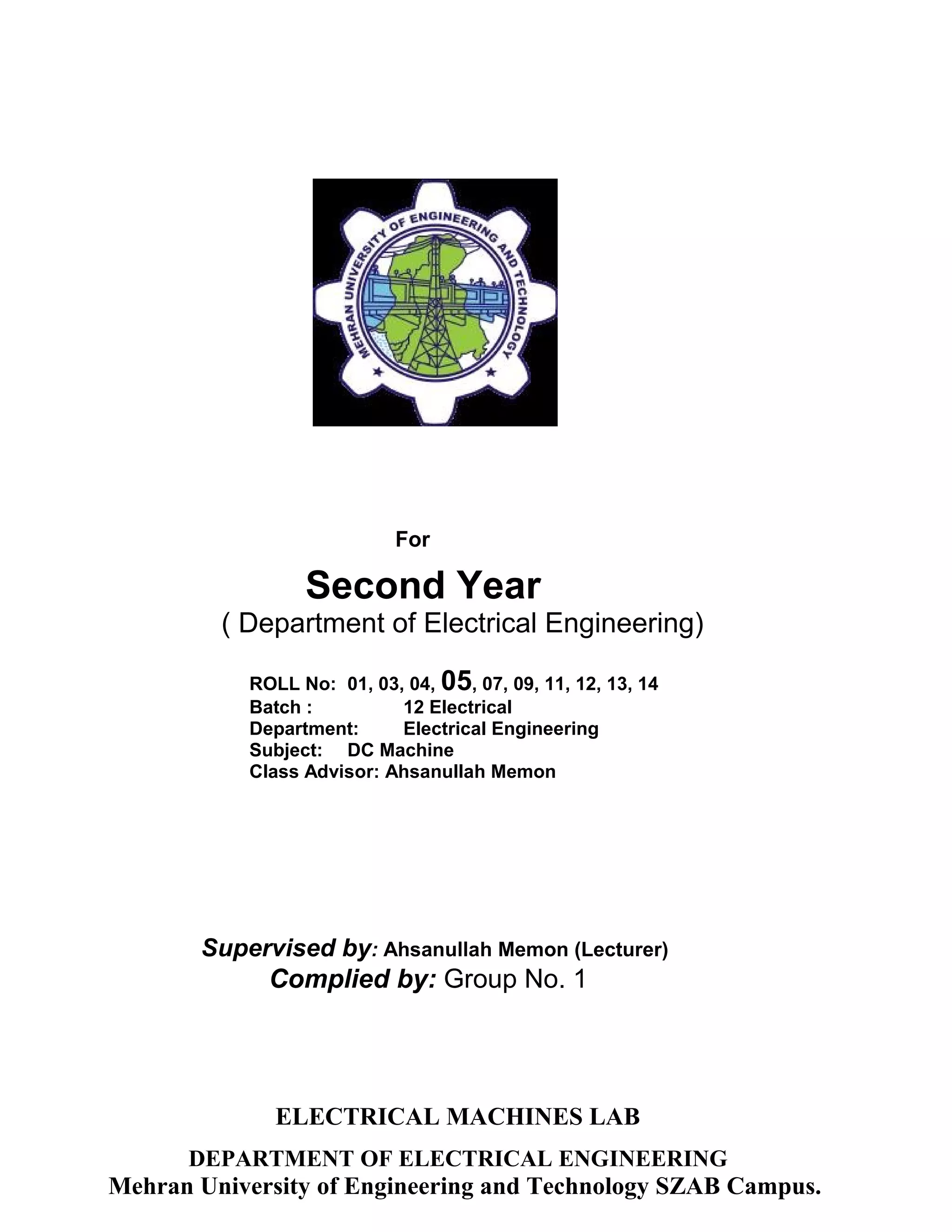 For 
Second Year 
( Department of Electrical Engineering) 
ROLL No: 01, 03, 04, 05, 07, 09, 11, 12, 13, 14 
Batch : 12 Electrical 
Department: Electrical Engineering 
Subject: DC Machine 
Class Advisor: Ahsanullah Memon 
Supervised by: Ahsanullah Memon (Lecturer) 
Complied by: Group No. 1 
ELECTRICAL MACHINES LAB 
DEPARTMENT OF ELECTRICAL ENGINEERING 
Mehran University of Engineering and Technology SZAB Campus. 
 
