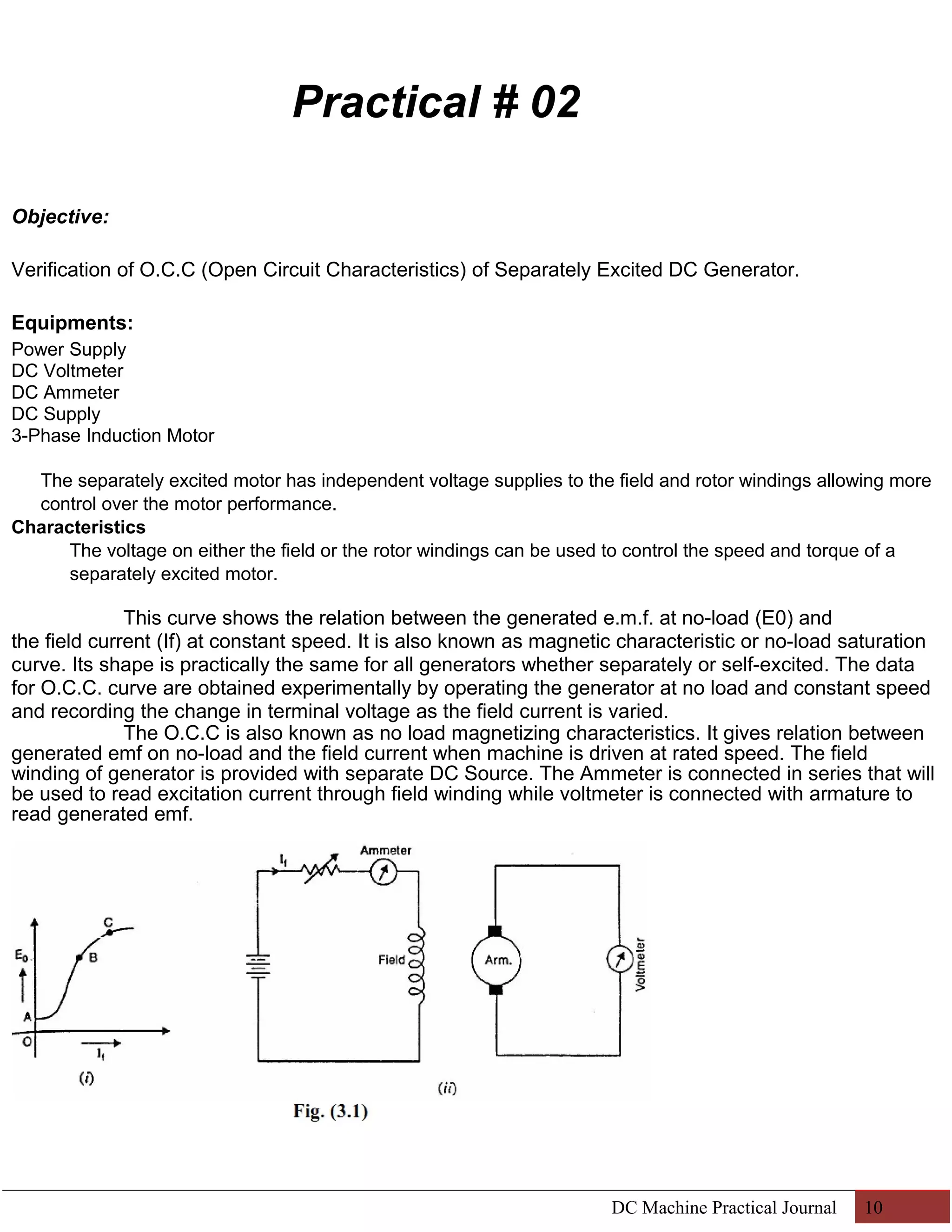 Practical # 02 
Objective: 
Verification of O.C.C (Open Circuit Characteristics) of Separately Excited DC Generator. 
Equipments: 
Power Supply 
DC Voltmeter 
DC Ammeter 
DC Supply 
3-Phase Induction Motor 
The separately excited motor has independent voltage supplies to the field and rotor windings allowing more 
control over the motor performance. 
Characteristics 
The voltage on either the field or the rotor windings can be used to control the speed and torque of a 
separately excited motor. 
This curve shows the relation between the generated e.m.f. at no-load (E0) and 
the field current (If) at constant speed. It is also known as magnetic characteristic or no-load saturation 
curve. Its shape is practically the same for all generators whether separately or self-excited. The data 
for O.C.C. curve are obtained experimentally by operating the generator at no load and constant speed 
and recording the change in terminal voltage as the field current is varied. 
The O.C.C is also known as no load magnetizing characteristics. It gives relation between 
generated emf on no-load and the field current when machine is driven at rated speed. The field 
winding of generator is provided with separate DC Source. The Ammeter is connected in series that will 
be used to read excitation current through field winding while voltmeter is connected with armature to 
read generated emf. 
DC Machine Practical Journal 10 
 