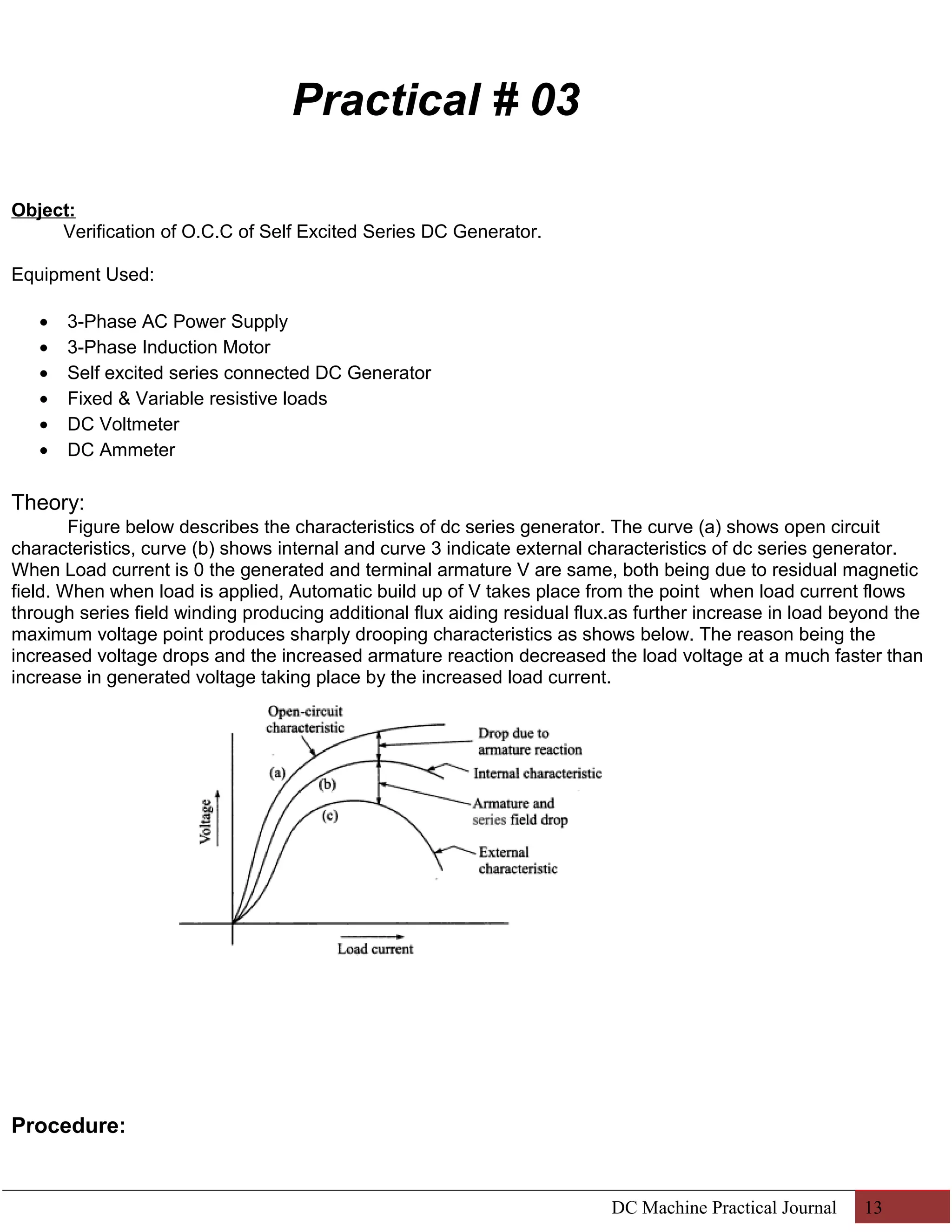 Practical # 03 
Object: 
Verification of O.C.C of Self Excited Series DC Generator. 
Equipment Used: 
· 3-Phase AC Power Supply 
· 3-Phase Induction Motor 
· Self excited series connected DC Generator 
· Fixed & Variable resistive loads 
· DC Voltmeter 
· DC Ammeter 
Theory: 
Figure below describes the characteristics of dc series generator. The curve (a) shows open circuit 
characteristics, curve (b) shows internal and curve 3 indicate external characteristics of dc series generator. 
When Load current is 0 the generated and terminal armature V are same, both being due to residual magnetic 
field. When when load is applied, Automatic build up of V takes place from the point when load current flows 
through series field winding producing additional flux aiding residual flux.as further increase in load beyond the 
maximum voltage point produces sharply drooping characteristics as shows below. The reason being the 
increased voltage drops and the increased armature reaction decreased the load voltage at a much faster than 
increase in generated voltage taking place by the increased load current. 
Procedure: 
DC Machine Practical Journal 13 
 