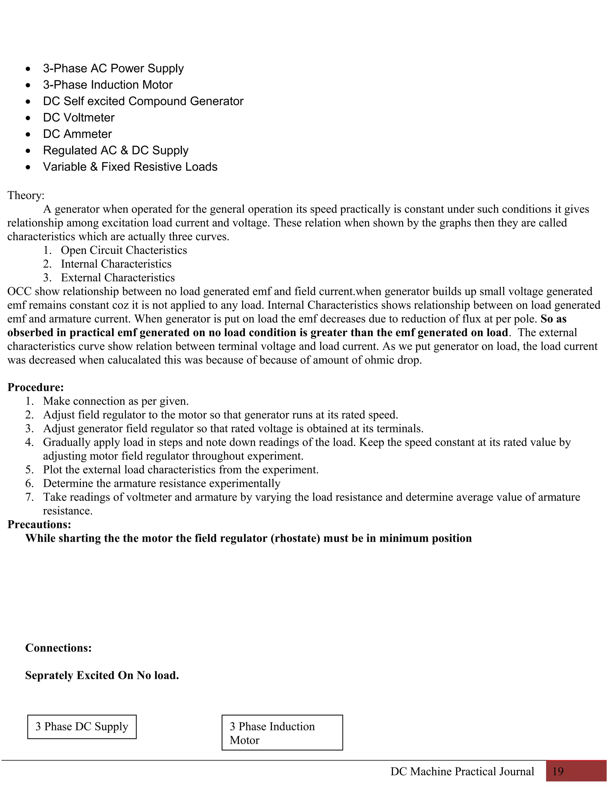 · 3-Phase AC Power Supply 
· 3-Phase Induction Motor 
· DC Self excited Compound Generator 
· DC Voltmeter 
· DC Ammeter 
· Regulated AC & DC Supply 
· Variable & Fixed Resistive Loads 
Theory: 
A generator when operated for the general operation its speed practically is constant under such conditions it gives 
relationship among excitation load current and voltage. These relation when shown by the graphs then they are called 
characteristics which are actually three curves. 
1. Open Circuit Chacteristics 
2. Internal Characteristics 
3. External Characteristics 
OCC show relationship between no load generated emf and field current.when generator builds up small voltage generated 
emf remains constant coz it is not applied to any load. Internal Characteristics shows relationship between on load generated 
emf and armature current. When generator is put on load the emf decreases due to reduction of flux at per pole. So as 
obserbed in practical emf generated on no load condition is greater than the emf generated on load. The external 
characteristics curve show relation between terminal voltage and load current. As we put generator on load, the load current 
was decreased when calucalated this was because of because of amount of ohmic drop. 
Procedure: 
1. Make connection as per given. 
2. Adjust field regulator to the motor so that generator runs at its rated speed. 
3. Adjust generator field regulator so that rated voltage is obtained at its terminals. 
4. Gradually apply load in steps and note down readings of the load. Keep the speed constant at its rated value by 
adjusting motor field regulator throughout experiment. 
5. Plot the external load characteristics from the experiment. 
6. Determine the armature resistance experimentally 
7. Take readings of voltmeter and armature by varying the load resistance and determine average value of armature 
resistance. 
Precautions: 
While sharting the the motor the field regulator (rhostate) must be in minimum position 
Connections: 
Seprately Excited On No load. 
DC Machine Practical Journal 19 
3 Phase Induction 
Motor 
3 Phase DC Supply 
 